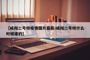 【咸阳二号桥疫情图片最新/咸阳二号桥什么时候建的】