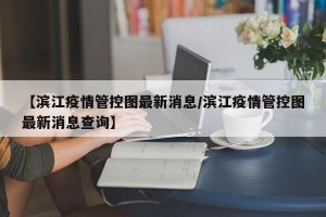 【滨江疫情管控图最新消息/滨江疫情管控图最新消息查询】