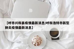 【呼市兴和县疫情最新消息/呼和浩特市新型肺炎疫情最新消息】