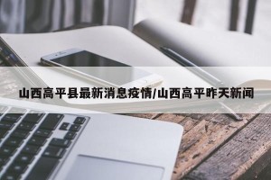 山西高平县最新消息疫情/山西高平昨天新闻