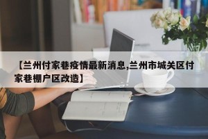 【兰州付家巷疫情最新消息,兰州市城关区付家巷棚户区改造】