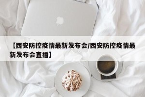 【西安防控疫情最新发布会/西安防控疫情最新发布会直播】