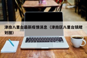 津南八里台最新疫情消息（津南区八里台镇规划图）