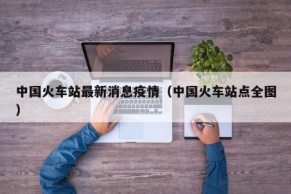 中国火车站最新消息疫情（中国火车站点全图）