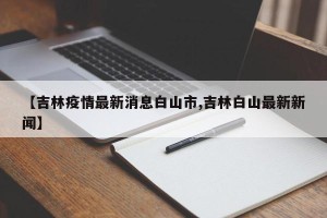 【吉林疫情最新消息白山市,吉林白山最新新闻】
