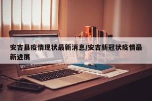 安吉县疫情现状最新消息/安吉新冠状疫情最新进展