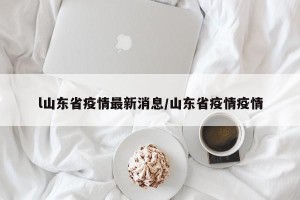 l山东省疫情最新消息/山东省疫情疫情