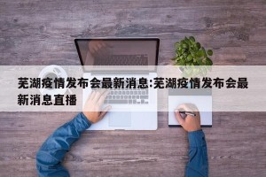 芜湖疫情发布会最新消息:芜湖疫情发布会最新消息直播