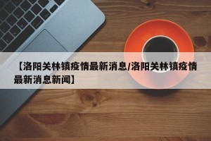 【洛阳关林镇疫情最新消息/洛阳关林镇疫情最新消息新闻】