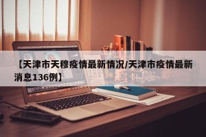 【天津市天穆疫情最新情况/天津市疫情最新消息136例】