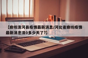 【廊坊清河县疫情最新消息/河北省廊坊疫情最新消息清0多少天了?】