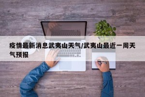 疫情最新消息武夷山天气/武夷山最近一周天气预报