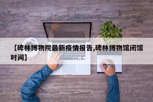 【碑林博物院最新疫情报告,碑林博物馆闭馆时间】