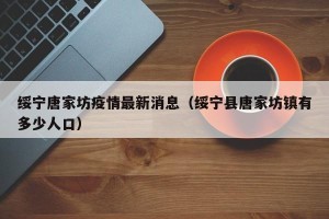 绥宁唐家坊疫情最新消息（绥宁县唐家坊镇有多少人口）