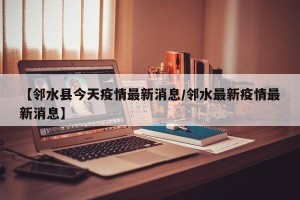 【邻水县今天疫情最新消息/邻水最新疫情最新消息】