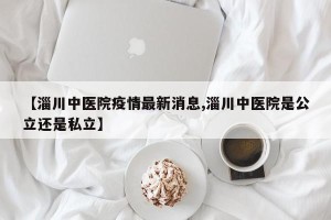 【淄川中医院疫情最新消息,淄川中医院是公立还是私立】
