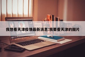 我想看天津疫情最新消息:我要看天津的图片
