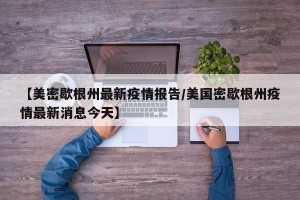 【美密歇根州最新疫情报告/美国密歇根州疫情最新消息今天】