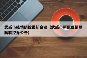 武威市疫情防控最新会议（武威市新冠疫情联防联控办公告）