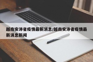 越南安沛省疫情最新消息/越南安沛省疫情最新消息新闻