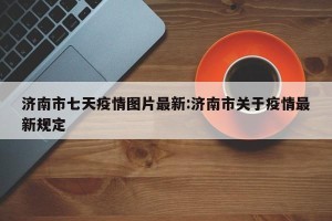 济南市七天疫情图片最新:济南市关于疫情最新规定
