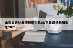 山东省吉林疫情最新消息/山东省疫情最新消息2021