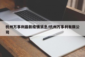 杭州万事利最新疫情消息/杭州万事利有限公司