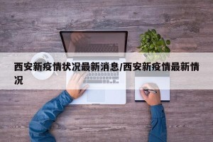 西安新疫情状况最新消息/西安新疫情最新情况