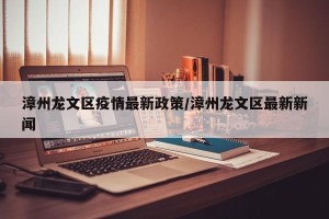 漳州龙文区疫情最新政策/漳州龙文区最新新闻