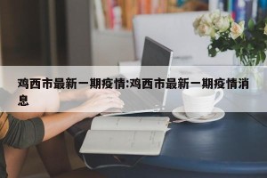 鸡西市最新一期疫情:鸡西市最新一期疫情消息