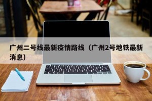广州二号线最新疫情路线（广州2号地铁最新消息）