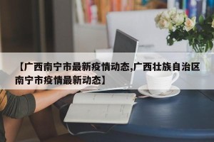 【广西南宁市最新疫情动态,广西壮族自治区南宁市疫情最新动态】