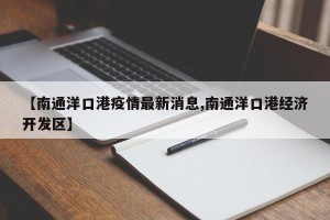 【南通洋口港疫情最新消息,南通洋口港经济开发区】