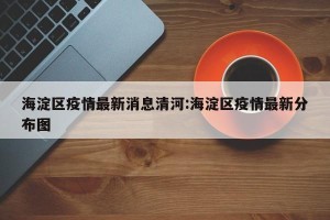 海淀区疫情最新消息清河:海淀区疫情最新分布图