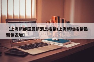 【上海新都区最新消息疫情/上海新增疫情最新情况增】