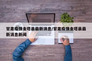 甘肃疫情金塔县最新消息/甘肃疫情金塔县最新消息新闻