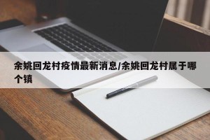余姚回龙村疫情最新消息/余姚回龙村属于哪个镇