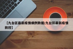 【九台区最新疫情病例数据/九台区最新疫情防控】