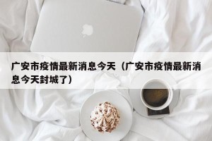 广安市疫情最新消息今天（广安市疫情最新消息今天封城了）