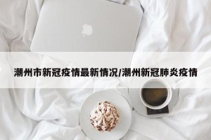 潮州市新冠疫情最新情况/潮州新冠肺炎疫情