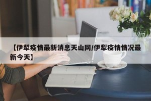 【伊犁疫情最新消息天山网/伊犁疫情情况最新今天】