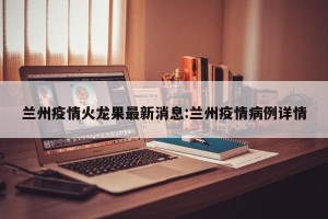 兰州疫情火龙果最新消息:兰州疫情病例详情