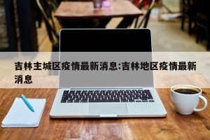 吉林主城区疫情最新消息:吉林地区疫情最新消息