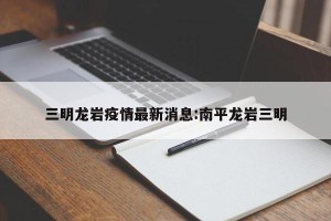 三明龙岩疫情最新消息:南平龙岩三明