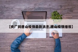 【央广网唐山疫情最新消息,唐山疫情播报】