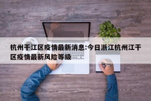 杭州干江区疫情最新消息:今日浙江杭州江干区疫情最新风险等级