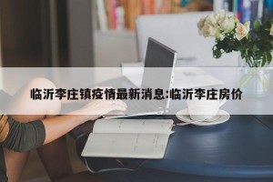 临沂李庄镇疫情最新消息:临沂李庄房价
