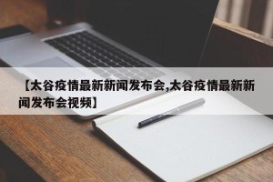 【太谷疫情最新新闻发布会,太谷疫情最新新闻发布会视频】