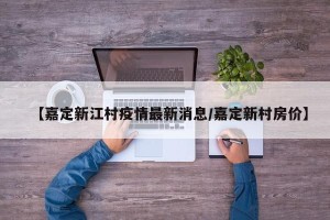 【嘉定新江村疫情最新消息/嘉定新村房价】