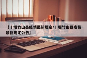 【十堰竹山县疫情最新规定/十堰竹山县疫情最新规定公告】